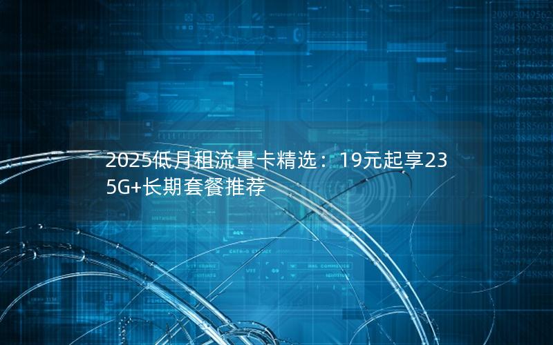 2025低月租流量卡精选：19元起享235G+长期套餐推荐