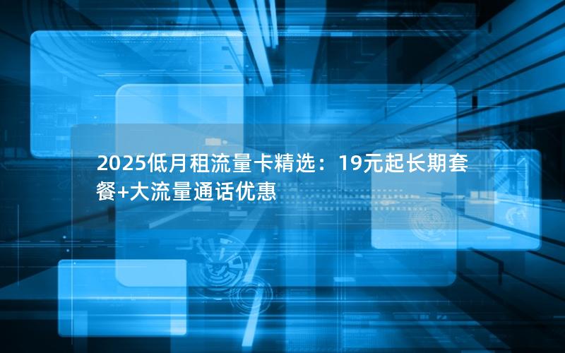 2025低月租流量卡精选：19元起长期套餐+大流量通话优惠
