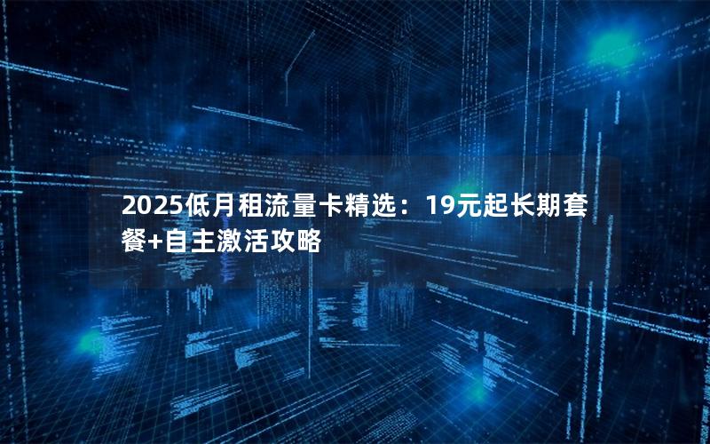 2025低月租流量卡精选：19元起长期套餐+自主激活攻略