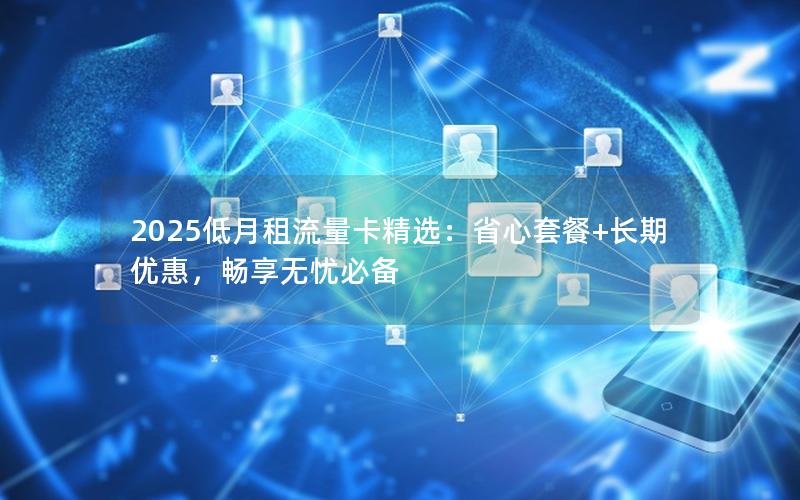 2025低月租流量卡精选：省心套餐+长期优惠，畅享无忧必备
