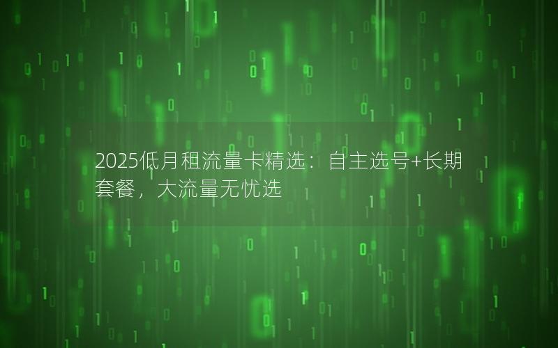 2025低月租流量卡精选：自主选号+长期套餐，大流量无忧选