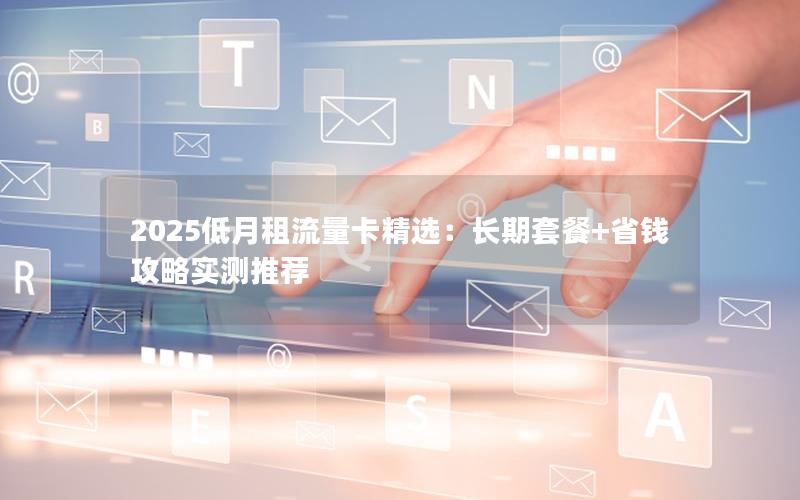2025低月租流量卡精选：长期套餐+省钱攻略实测推荐