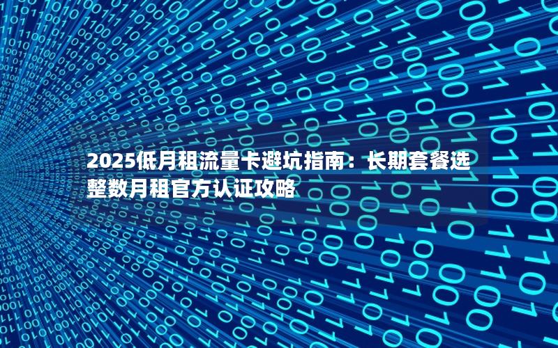 2025低月租流量卡避坑指南：长期套餐选整数月租官方认证攻略