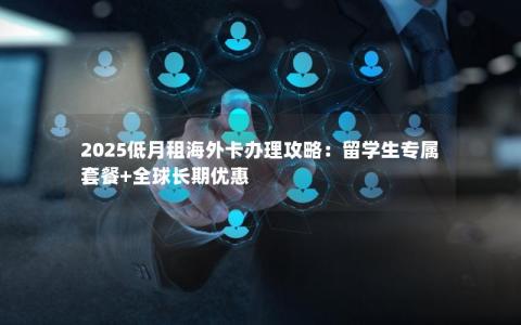 2025低月租海外卡办理攻略：留学生专属套餐+全球长期优惠