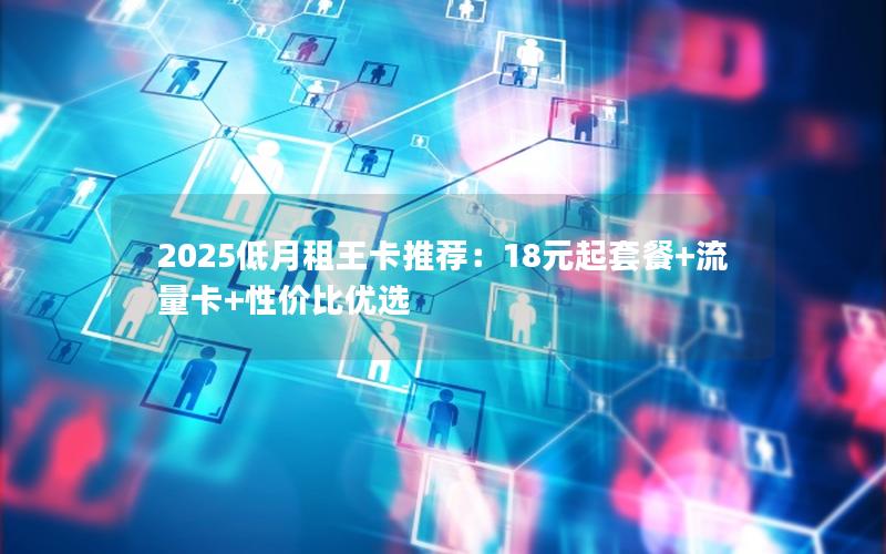 2025低月租王卡推荐：18元起套餐+流量卡+性价比优选