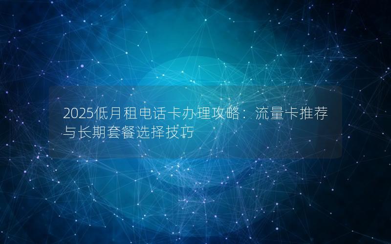 2025低月租电话卡办理攻略：流量卡推荐与长期套餐选择技巧