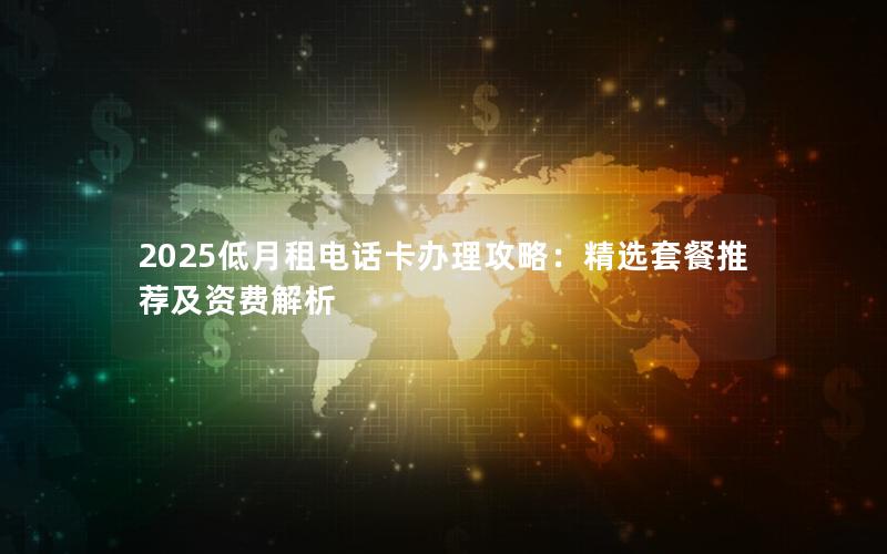 2025低月租电话卡办理攻略：精选套餐推荐及资费解析