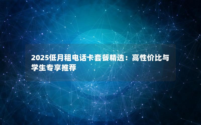 2025低月租电话卡套餐精选：高性价比与学生专享推荐