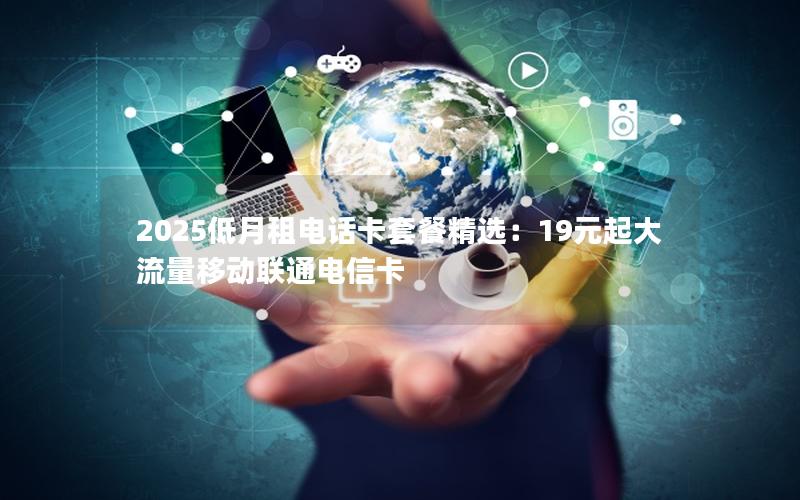 2025低月租电话卡套餐精选：19元起大流量移动联通电信卡