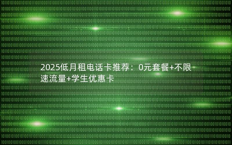 2025低月租电话卡推荐：0元套餐+不限速流量+学生优惠卡