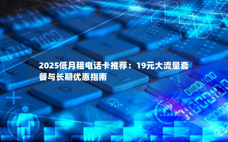 2025低月租电话卡推荐：19元大流量套餐与长期优惠指南