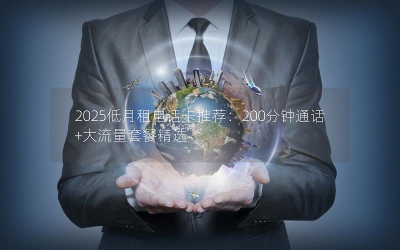 2025低月租电话卡推荐：200分钟通话+大流量套餐精选