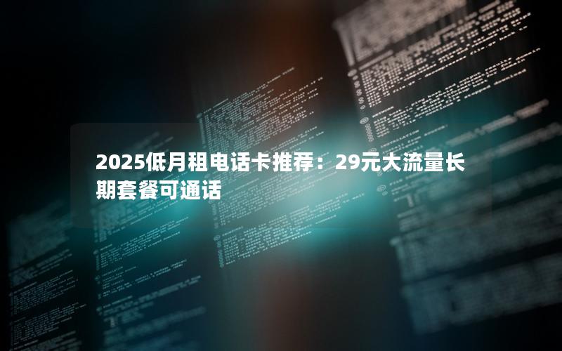 2025低月租电话卡推荐：29元大流量长期套餐可通话
