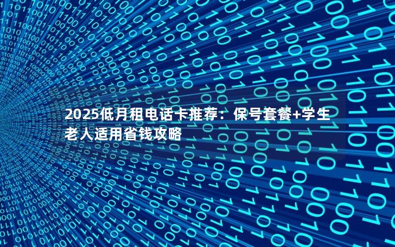 2025低月租电话卡推荐：保号套餐+学生老人适用省钱攻略