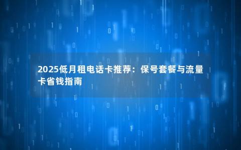 2025低月租电话卡推荐：保号套餐与流量卡省钱指南