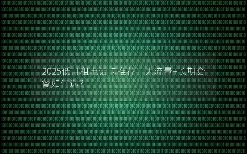 2025低月租电话卡推荐：大流量+长期套餐如何选？