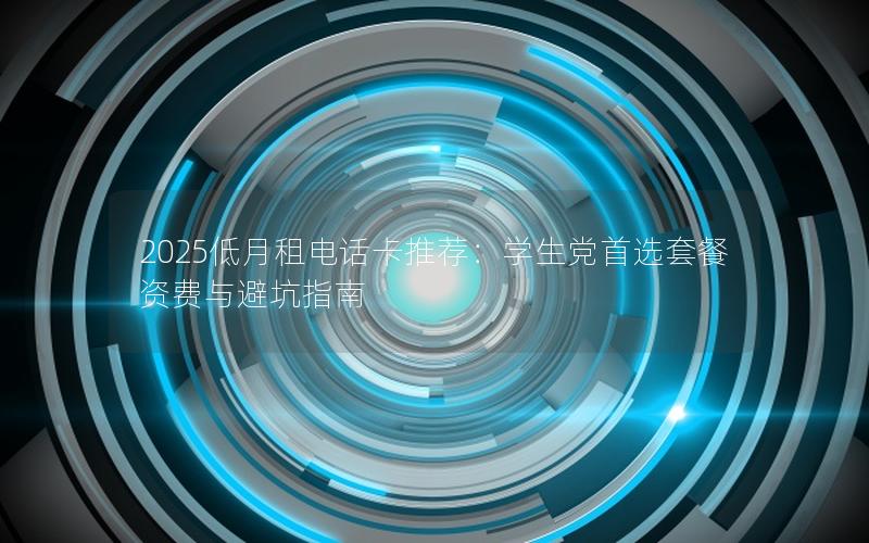 2025低月租电话卡推荐：学生党首选套餐资费与避坑指南