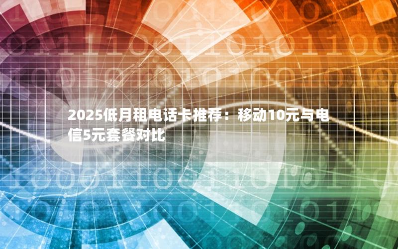 2025低月租电话卡推荐：移动10元与电信5元套餐对比