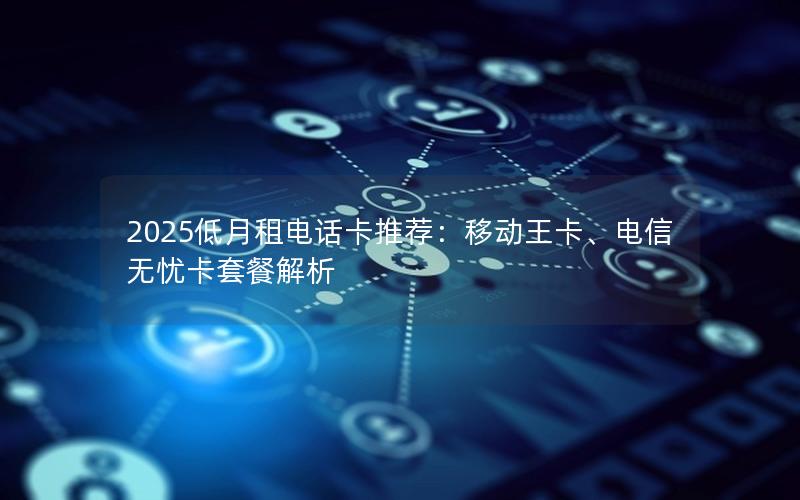 2025低月租电话卡推荐：移动王卡、电信无忧卡套餐解析