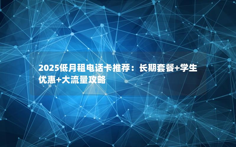 2025低月租电话卡推荐：长期套餐+学生优惠+大流量攻略