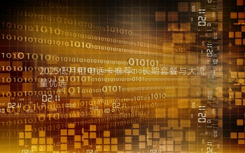 2025低月租电话卡推荐：长期套餐与大流量优选