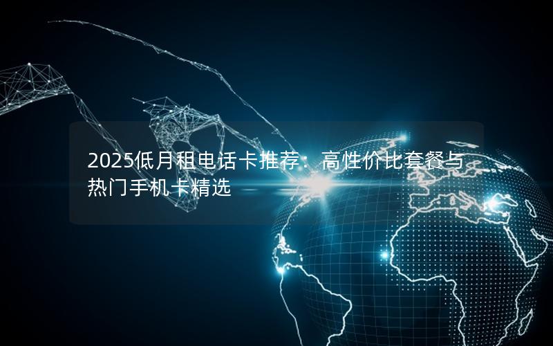 2025低月租电话卡推荐：高性价比套餐与热门手机卡精选