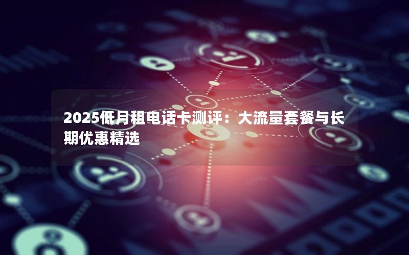 2025低月租电话卡测评：大流量套餐与长期优惠精选