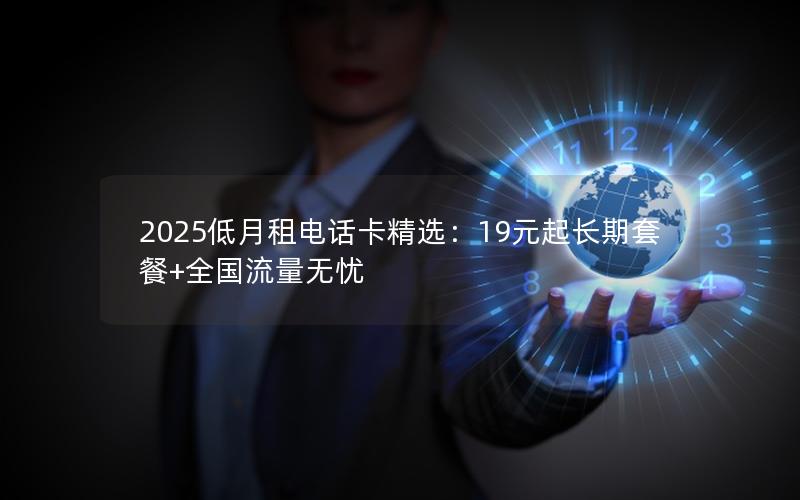 2025低月租电话卡精选：19元起长期套餐+全国流量无忧