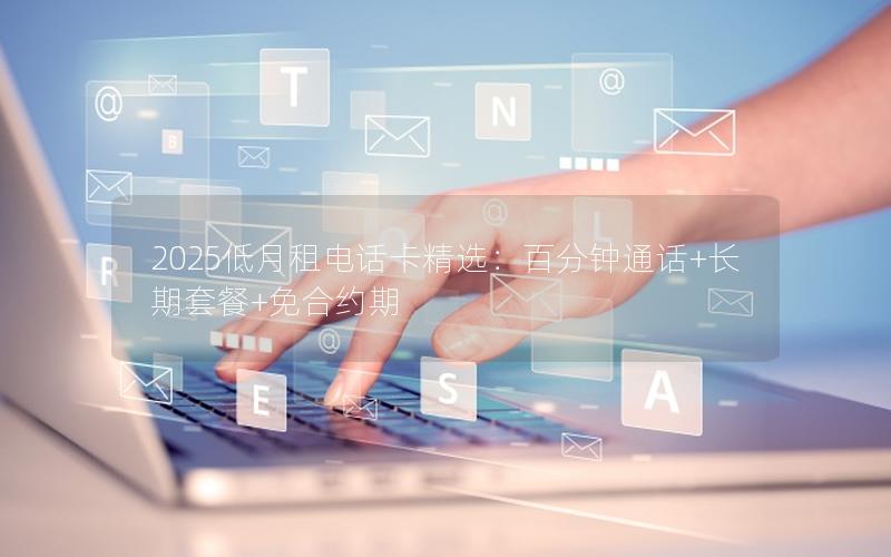 2025低月租电话卡精选：百分钟通话+长期套餐+免合约期