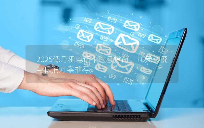 2025低月租电话卡选号指南：18元套餐与低消方案推荐