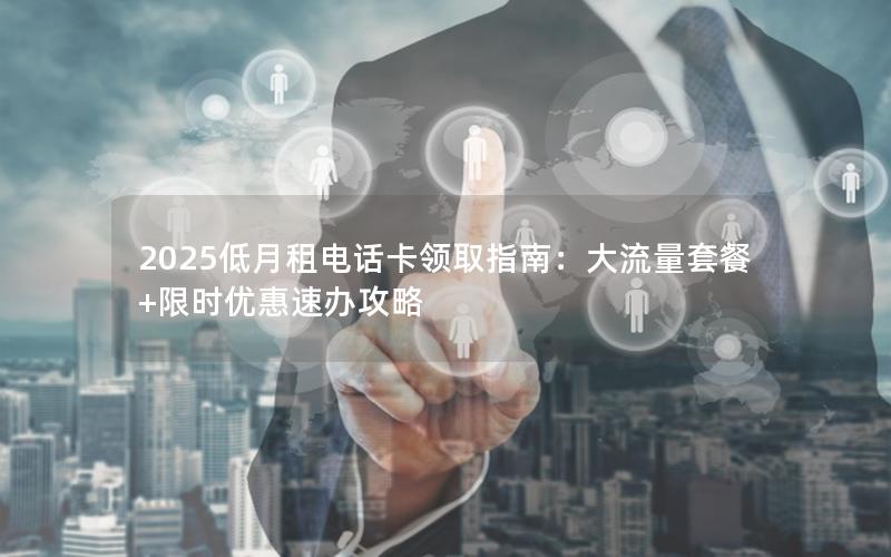 2025低月租电话卡领取指南：大流量套餐+限时优惠速办攻略