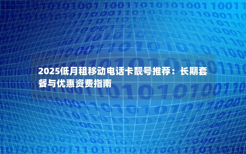 2025低月租移动电话卡靓号推荐：长期套餐与优惠资费指南