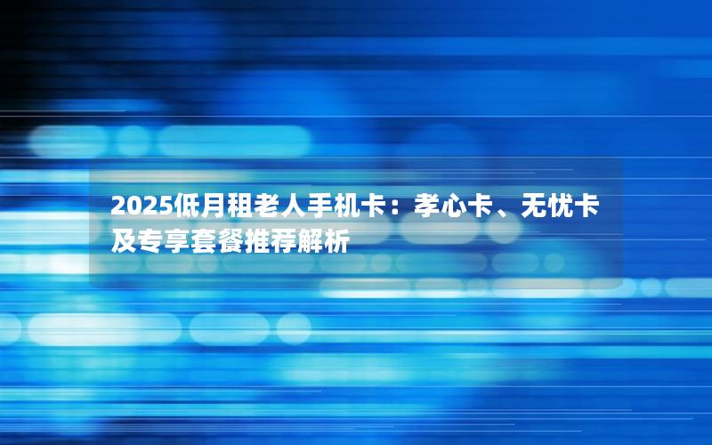 2025低月租老人手机卡：孝心卡、无忧卡及专享套餐推荐解析