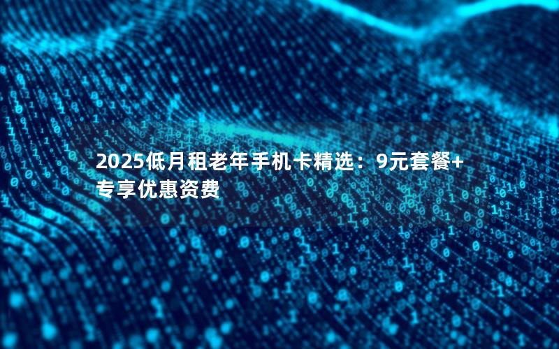 2025低月租老年手机卡精选：9元套餐+专享优惠资费