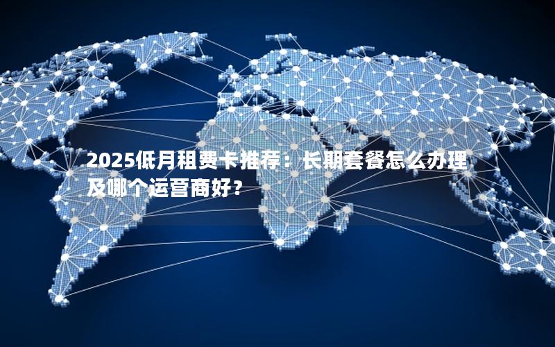 2025低月租费卡推荐：长期套餐怎么办理及哪个运营商好？