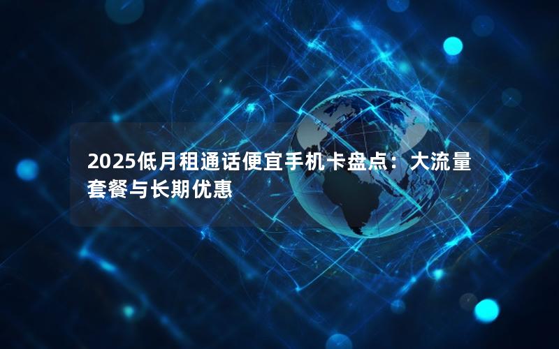 2025低月租通话便宜手机卡盘点：大流量套餐与长期优惠