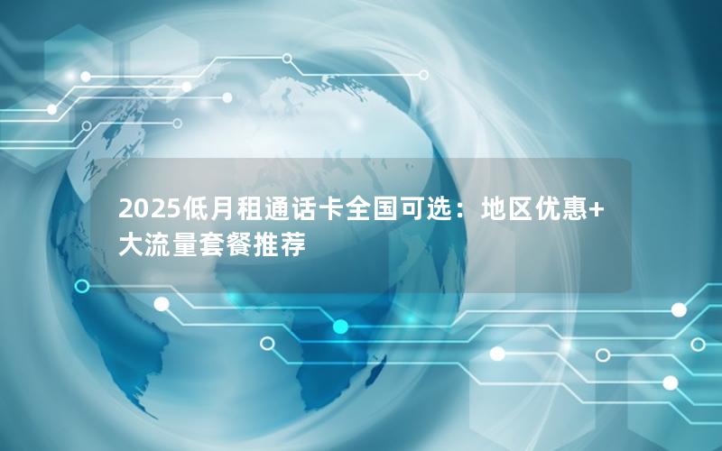 2025低月租通话卡全国可选：地区优惠+大流量套餐推荐