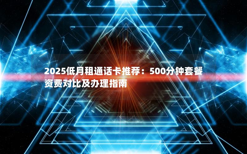 2025低月租通话卡推荐：500分钟套餐资费对比及办理指南