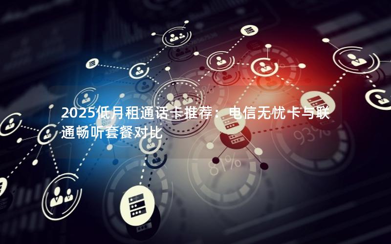 2025低月租通话卡推荐：电信无忧卡与联通畅听套餐对比