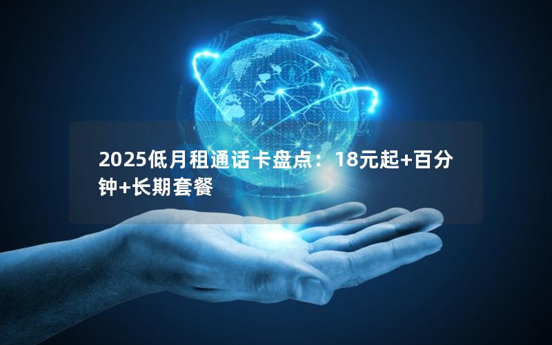 2025低月租通话卡盘点：18元起+百分钟+长期套餐