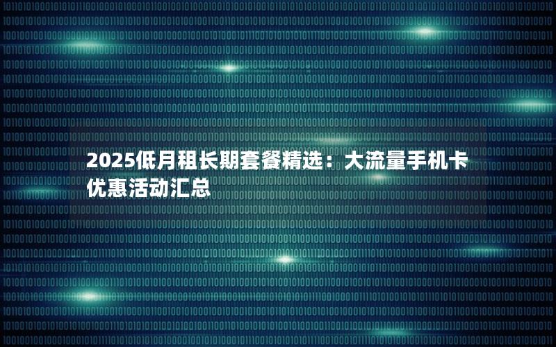 2025低月租长期套餐精选：大流量手机卡优惠活动汇总