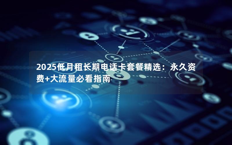 2025低月租长期电话卡套餐精选：永久资费+大流量必看指南