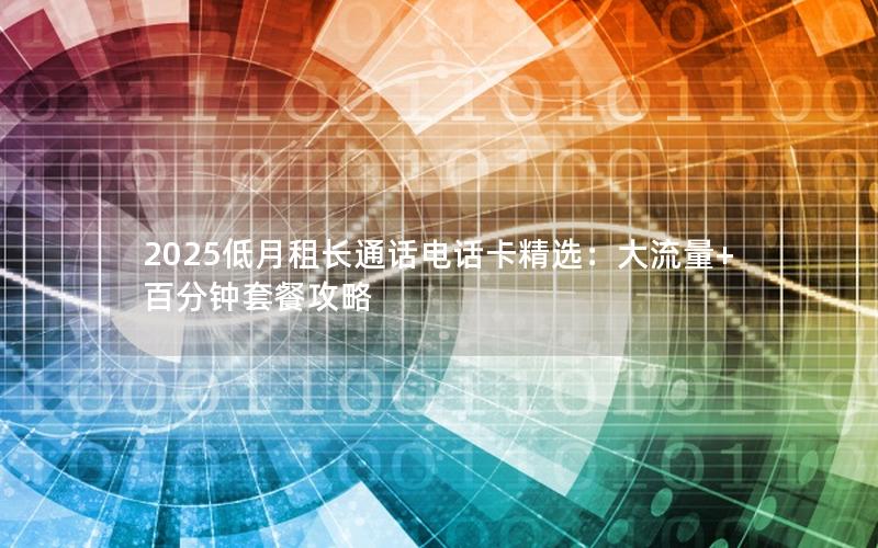 2025低月租长通话电话卡精选：大流量+百分钟套餐攻略