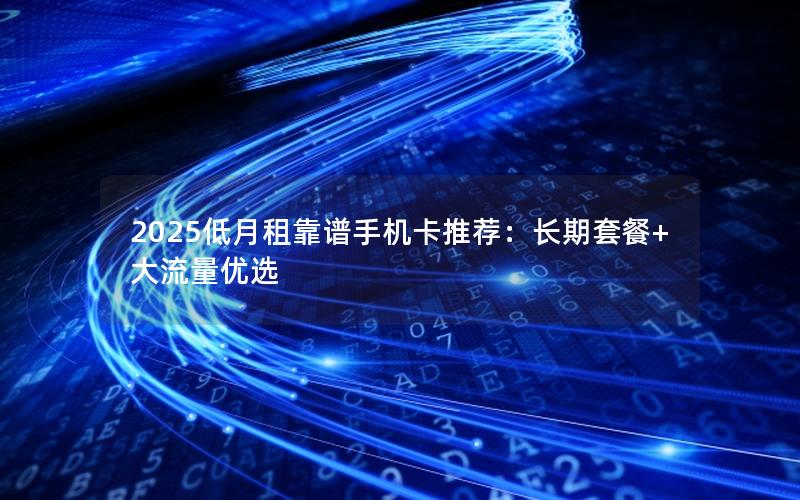 2025低月租靠谱手机卡推荐：长期套餐+大流量优选