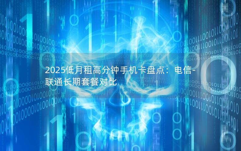2025低月租高分钟手机卡盘点：电信-联通长期套餐对比