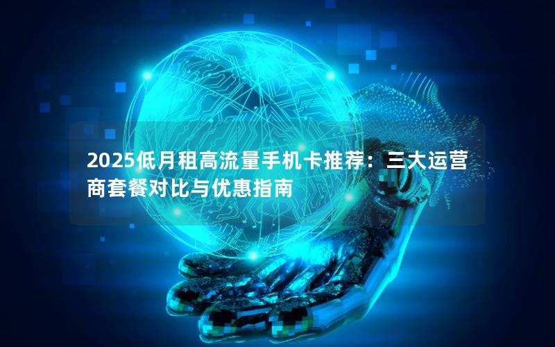 2025低月租高流量手机卡推荐：三大运营商套餐对比与优惠指南