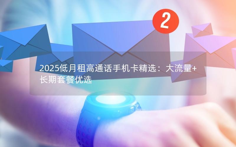 2025低月租高通话手机卡精选：大流量+长期套餐优选