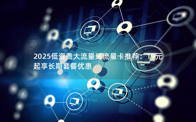 2025低资费大流量纯流量卡推荐：19元起享长期套餐优惠