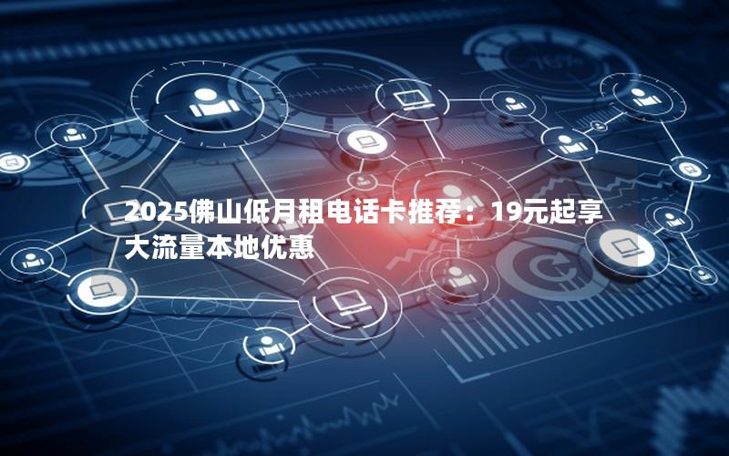 2025佛山低月租电话卡推荐：19元起享大流量本地优惠