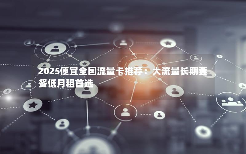 2025便宜全国流量卡推荐：大流量长期套餐低月租首选